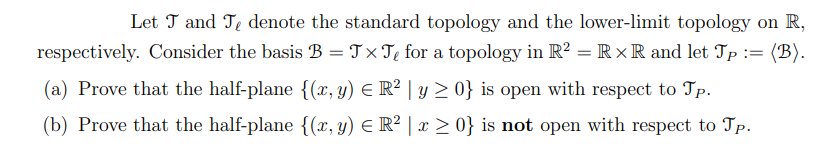 Let T and Te denote the standard topology and the lower-limit topology on R,
respectively. Consider the basis B = J× T₂ for a topology in R2 = R XR and let Jp := (B).
(a) Prove that the half-plane {(x, y) = R² | y ≥ 0} is open with respect to Tp.
(b) Prove that the half-plane {(x, y) = R² | x ≥ 0} is not open with respect to Tp.