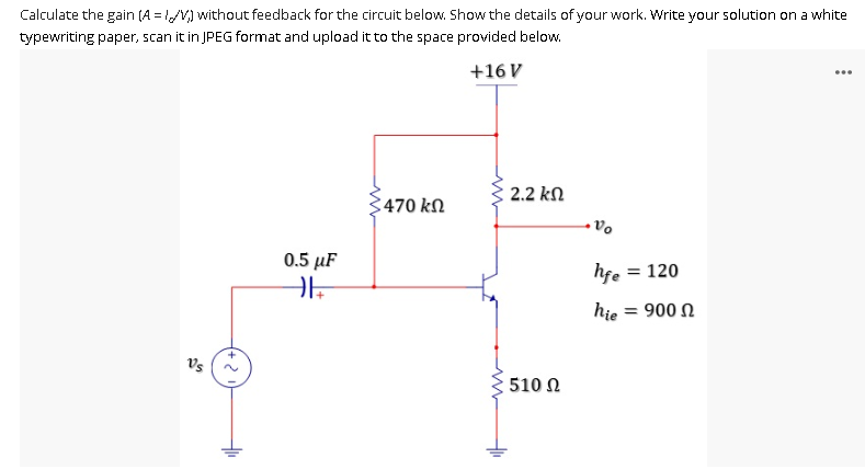 ...
Calculate the gain (A=1/V) without feedback for the circuit below. Show the details of your work. Write your solution on a white
typewriting paper, scan it in JPEG format and upload it to the space provided below.
+16 V
3470 ΚΩ
0.5 μF
||+
Vs
+
·2
+₁₁
2.2 ΚΩ
510 Ω
Vo
hfe = 120
hie = 900 Ω