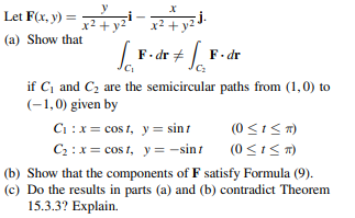 Let F(x, y) =
x2 +
x² + y2J-
(a) Show that
F. dr +| F. dr
if C and C2 are the semicircular paths from (1,0) to
(-1,0) given by
Ci :x = cos 1, y= sint
(0 <1<T)
C2 : x= cos t, y = -sint
(b) Show that the components of F satisfy Formula (9).
(c) Do the results in parts (a) and (b) contradict Theorem
15.3.3? Explain.
