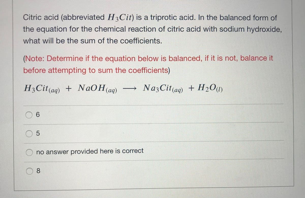 Citric acid (abbreviated H3Cit) is a triprotic acid. In the balanced form of
the equation for the chemical reaction of citric acid with sodium hydroxide,
what will be the sum of the coefficients.
(Note: Determine if the equation below is balanced, if it is not, balance it
before attempting to sum the coefficients)
H3Cit(ag) + NAOH(aq)
NazCit(ag) + H2O@)
0 6
no answer provided here is correct
8.
