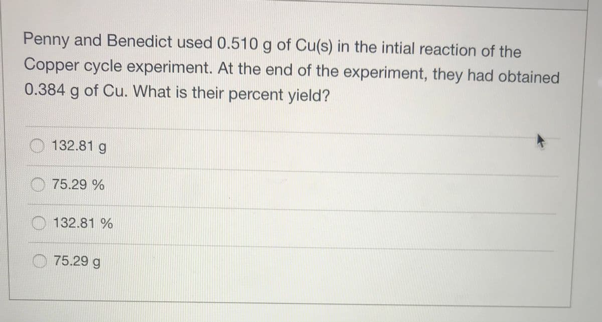 Penny and Benedict used 0.510 g of Cu(s) in the intial reaction of the
Copper cycle experiment. At the end of the experiment, they had obtained
0.384 g of Cu. What is their percent yield?
132.81 g
75.29 %
O 132.81 %
O 75.29 g
