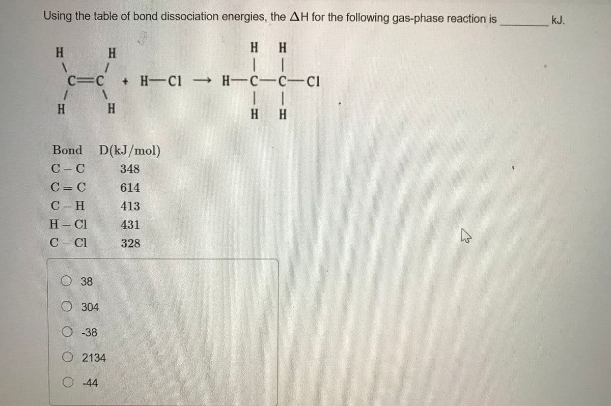 Using the table of bond dissociation energies, the AH for the following gas-phase reaction is
kJ.
H.
H.
H H
C.
+ H C1 H C-C-Cl
H.
H
H H
Bond D(kJ/mol)
C C
348
C = C
614
C- H
413
H Cl
C- Cl
431
328
O 38
O 304
-38
O 2134
O 44
