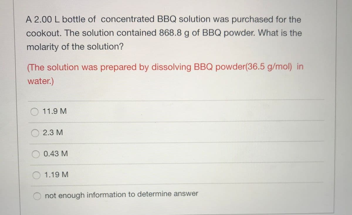 A 2.00 L bottle of concentrated BBQ solution was purchased for the
cookout. The solution contained 868.8 g of BBQ powder. What is the
molarity of the solution?
(The solution was prepared by dissolving BBQ powder(36.5 g/mol) in
water.)
11.9 M
2.3 M
0.43 M
1.19 M
not enough information to determine answer
