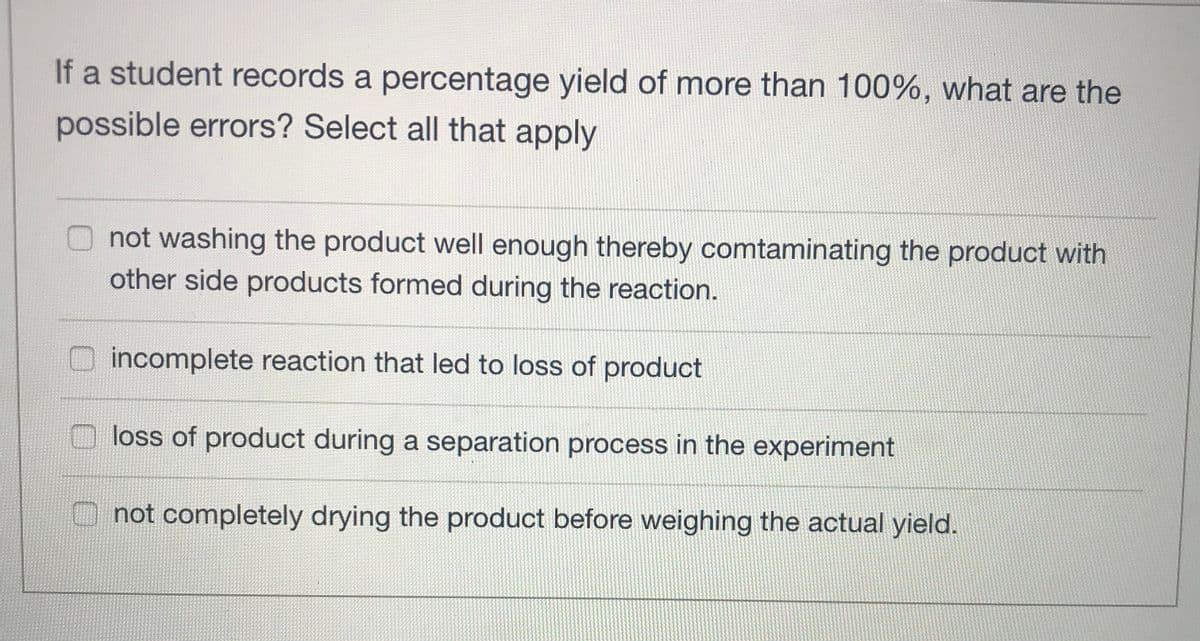 If a student records a percentage yield of more than 100%, what are the
possible errors? Select all that apply
O not washing the product well enough thereby comtaminating the product with
other side products formed during the reaction.
incomplete reaction that led to loss of product
loss of product during a separation process in the experiment
O not completely drying the product before weighing the actual yield.
