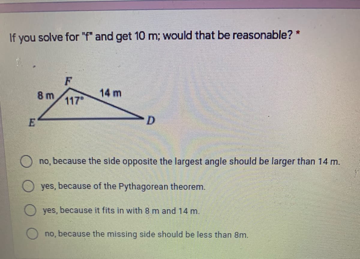 If you solve for "f" and get 10 m; would that be reasonable? *
8 m
14 m
117
D
O no, because the side opposite the largest angle should be larger than 14 m.
yes, because of the Pythagorean theorem.
yes, because it fits in with 8 m and 14 m.
no, because the missing side should be less than 8m.
