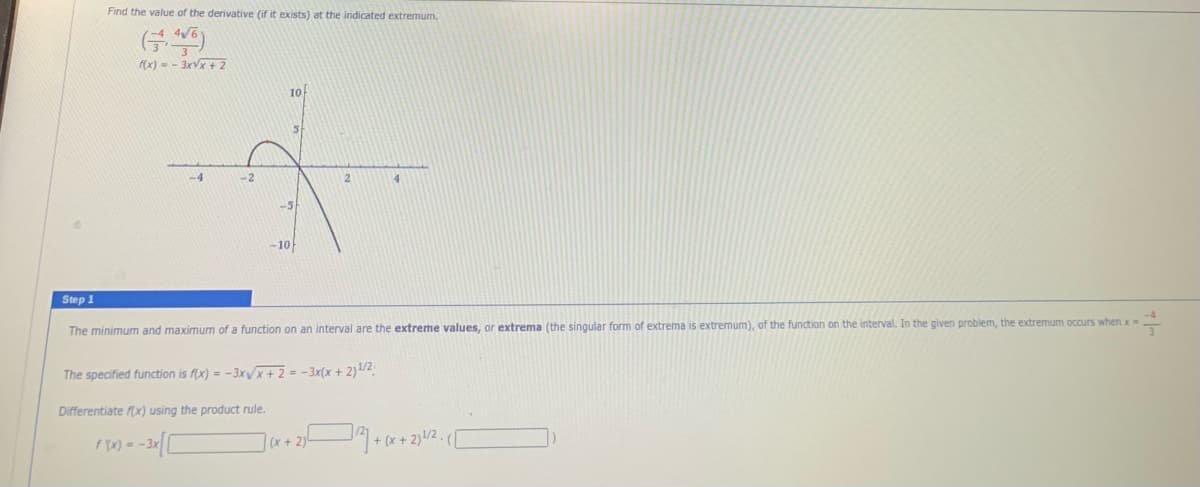 Find the value of the derivative (if it exists) at the indicated extremum.
(x) - - 3rVx + 2
10
-4
-2
4.
-5
-1아
Step 1
The minimum and maximum of a function on an interval are the extreme values, or extrema (the singular form of extrema is extremum), of the function on the interval. In the given problem, the extremum occurs when x-
The specified function is f(x) = -3xx+2 = -3x(x + 2)1/2
Differentiate fx) using the product rule.
(x + 2)
+ (x+ 2)!/2 .(/
