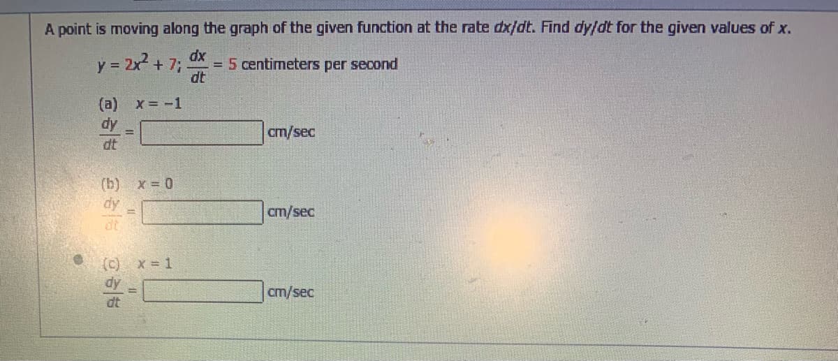A point is moving along the graph of the given function at the rate dx/dt. Find dy/dt for the given values of x.
y = 2x? + 7;
dx
=5 centimeters per second
dt
(a) x= -1
dy
dt
cm/sec
(b) x = 0
dy
cm/sec
(c) x = 1
dy
cm/sec
dt
