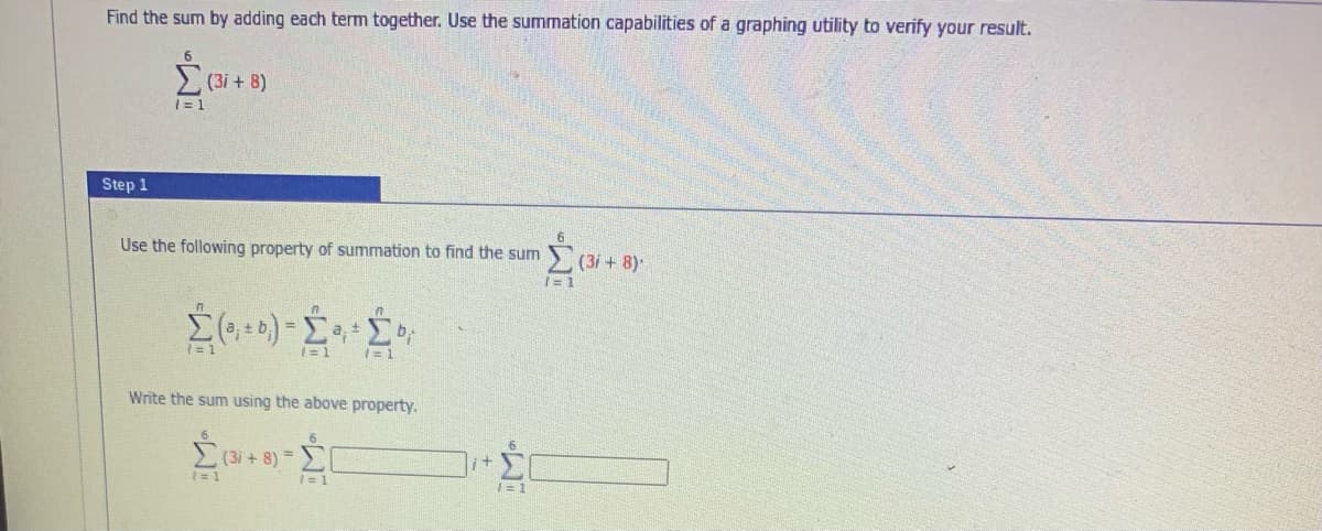 Find the sum by adding each term together. Use the summation capabilities of a graphing utility to verify your result.
(3i + 8)
|= 1
Step 1
Use the following property of summation to find the sum
(3i+ 8)-
I= 1
1= 1
1= 1
= 1
Write the sum using the above property.
,(3i + 8) =
it
