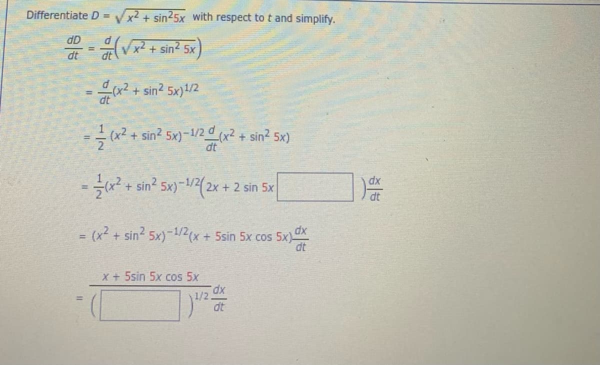 Differentiate D =
Vx² + sin25x with respect to t and simplify.
dD
V² + sin? 5x
dt
dt
x²+sin2 5x)/2
dt
(x2 + sin? 5x)-1/2 (x2 + sin2 5x)
dt
=x² + sin2 5x)-/2(2x + 2 sin 5x
dx
-1/2/
dt
(x + sin 5x)-2x + 5sin 5x cos 5x
dt
X+5sin 5x cos 5x
1/2
dt

