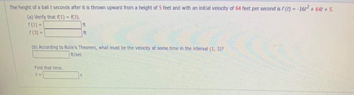 The height of a ball t seconds after it is thrown upward from a height of 5 feet and with an initial velocity of 64 feet per second is f (t) = -16t + 64t + 5.
(a) Verify that f(1) = f(3).
f (1) = |
f (3) =
ft
ft
(b) According to Rolle's Theorem, what must be the velocity at some time in the interval (1, 3)?
ft/sec
Find that time.
t 3=
