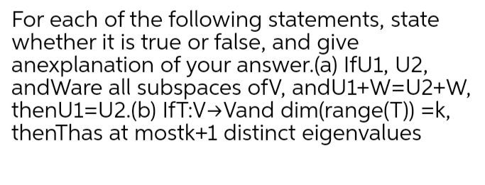 For each of the following statements, state
whether it is true or false, and give
anexplanation of your answer.(a) IFU1, U2,
andWare all subspaces ofV, andU1+W=U2+W,
thenU1=U2.(b) IfT:V→Vand dim(range(T)) =k,
thenThas at mostk+1 distinct eigenvalues
