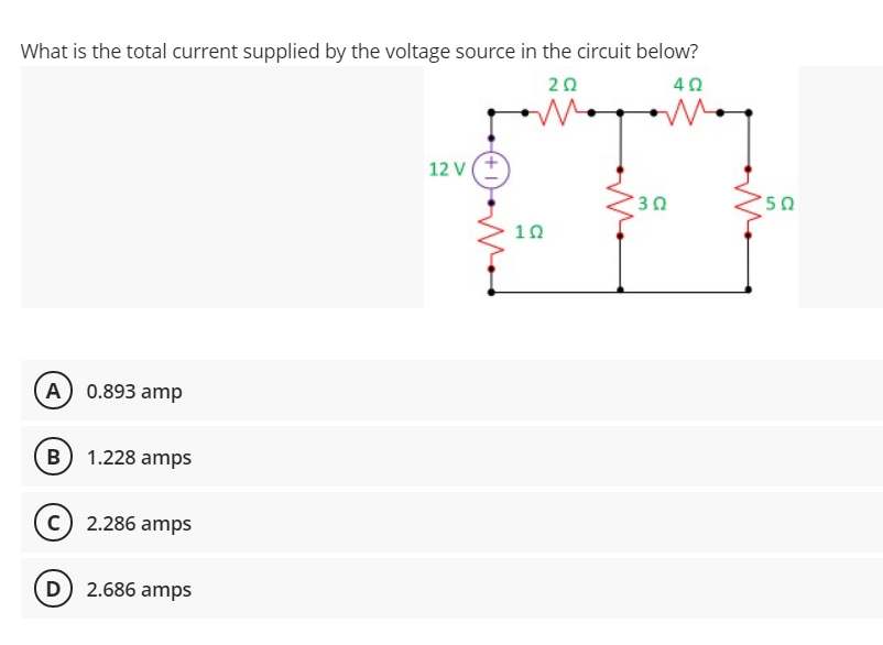 What is the total current supplied by the voltage source in the circuit below?
20
40
12 V
10
A 0.893 amp
B 1.228 amps
C 2.286 amps
D 2.686 amps
