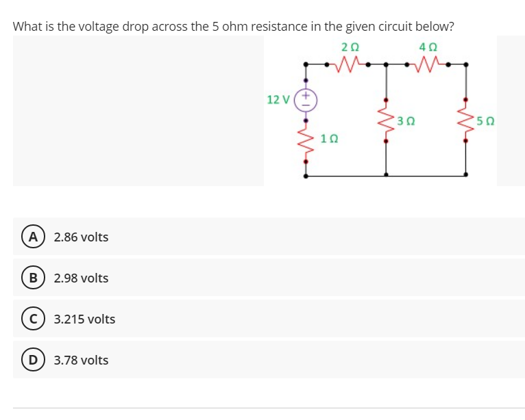 What is the voltage drop across the 5 ohm resistance in the given circuit below?
20
40
12 V
10
A 2.86 volts
B) 2.98 volts
(c) 3.215 volts
D 3.78 volts
