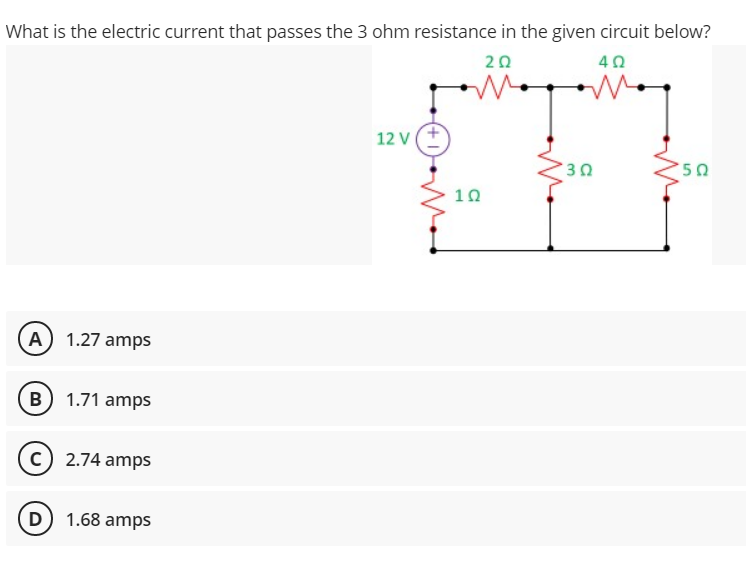 What is the electric current that passes the 3 ohm resistance in the given circuit below?
20
40
12 V(+
10
(A) 1.27 amps
B 1.71 amps
c) 2.74 amps
(D) 1.68 amps
