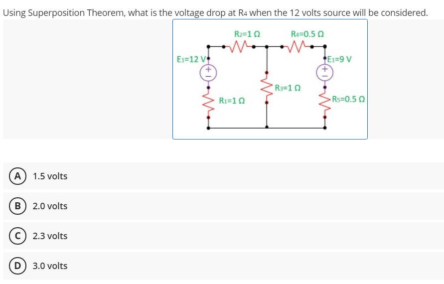 Using Superposition Theorem, what is the voltage drop at R4 when the 12 volts source will be considered.
R2=10
Re=0.5 0
E1=12 V
E1=9 V
R3=10
R1=10
Rs=0.50
A 1.5 volts
B 2.0 volts
c) 2.3 volts
D) 3.0 volts
