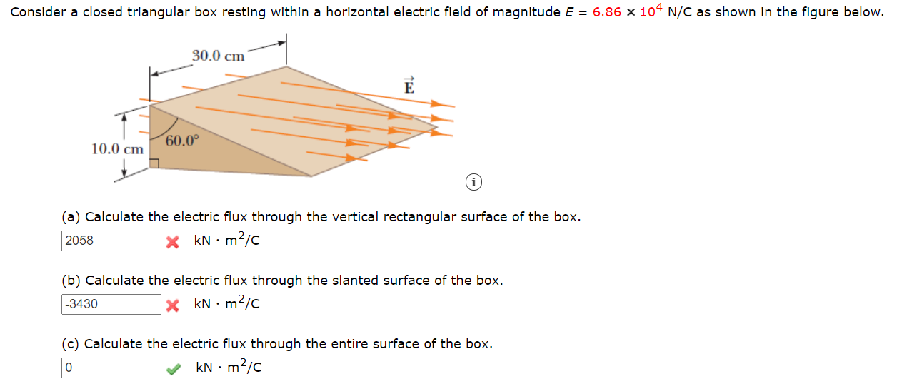 Consider a closed triangular box resting within a horizontal electric field of magnitude E = 6.86 × 104 N/C as shown in the figure below.
30.0 cm
E
60.0°
10.0 cm

