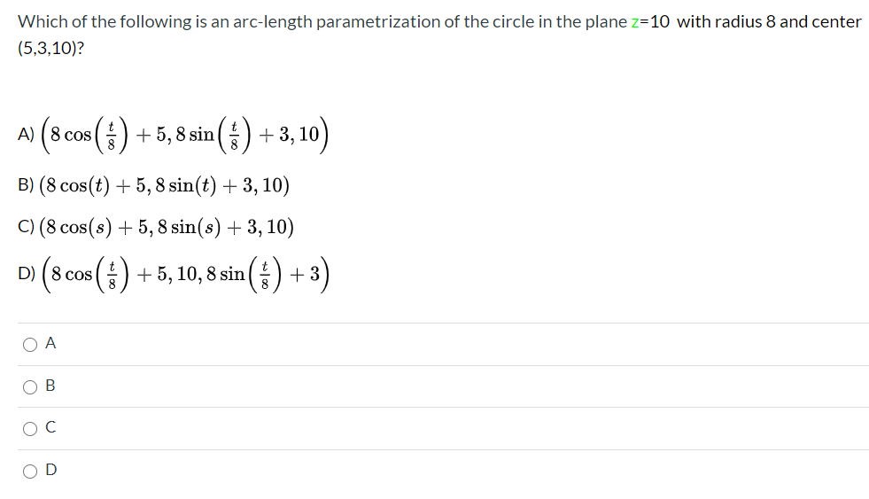 Which of the following is an arc-length parametrization of the circle in the plane z=10 with radius 8 and center
(5,3,10)?
시 (scos() +5,8sin() + 3, 10)
B) (8 cos(t) + 5, 8 sin(t) + 3, 10)
C) (8 cos(s) + 5, 8 sin(s) + 3, 10)
D) (8 cos () + 5, 10, 8 sin(÷) + 3)
+5, 10, 8 sin(등) +3)
