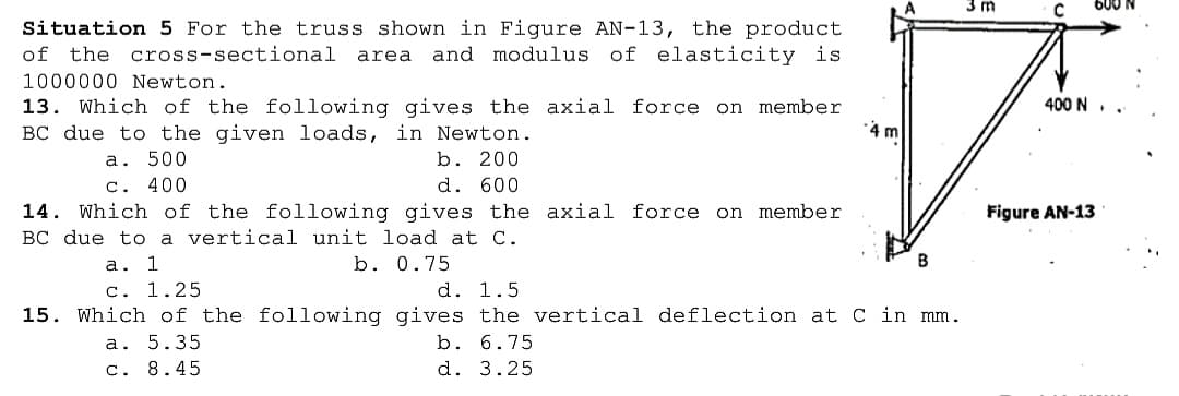 600
Situation 5 For the truss shown in Figure AN-13, the product
of the cross-sectional area
and modulus of elasticity is
1000000 Newton.
400 N.
13. Which of the following gives the axial force on member
BC due to the given loads, in Newton.
4 m
a. 500
c. 400
b. 200
d. 600
14. Which of the following gives the axial force on member
BC due to a vertical unit load at C.
Figure AN-13
а.
1
b. 0.75
d. 1.5
15. Which of the following gives the vertical deflection at C in mm.
c. 1.25
а. 5.35
b. 6.75
c. 8.45
d. 3.25
