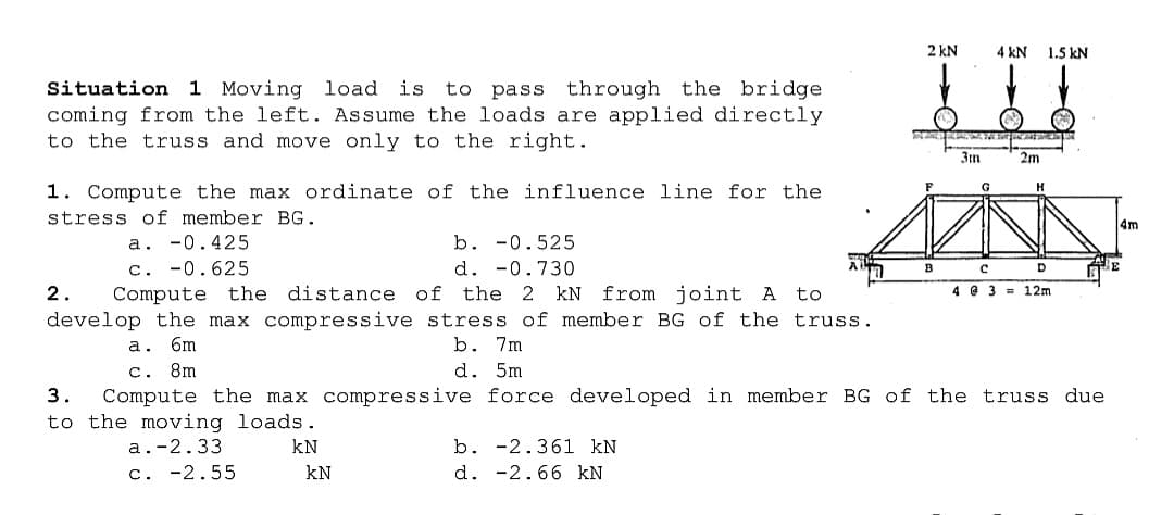 2 kN
4 kN
1.5 kN
Situation 1 Moving load is to pass through the bridge
coming from the left. Assume the loads are applied directly
to the truss and move only to the right.
3n
2m
1. Compute the max ordinate of the influence line for the
G
stress of member BG.
4m
a. -0.425
c. -0.625
Compute the distance of
b. -0.525
d. -0.730
B
D
2.
the 2 kN
from joint A
to
4 @ 3 = 12m
develop the max compressive stress of member BG of the truss.
b. 7m
d. 5m
a. 6m
c. 8m
Compute the max compressive force developed in member BG of the truss due
3.
to the moving loads.
a.-2.33
kN
b. -2.361 kN
c. -2.55
kN
d. -2.66 kN

