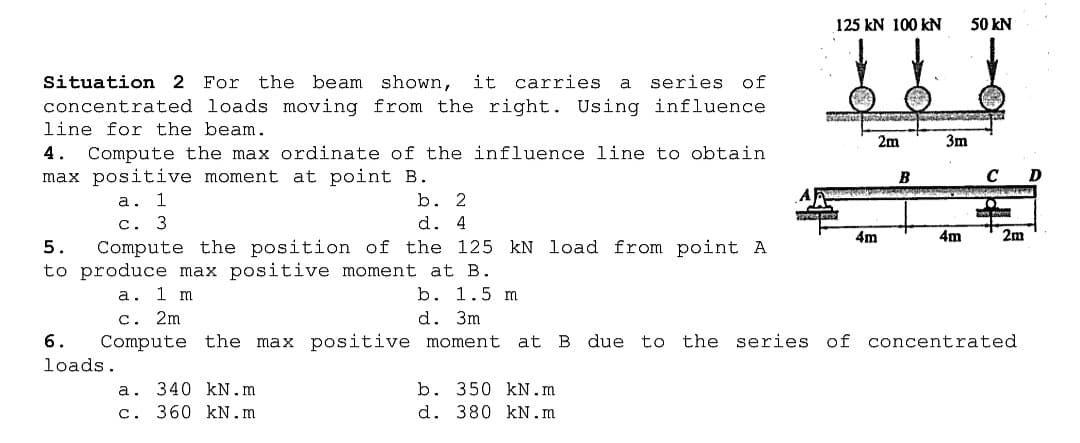 125
100 kN
50 kN
a series of
For the beam shown, it carries
concentrated loads moving from the right. Using influence
Situation 2
line for the beam.
2m
3m
4.
Compute the max ordinate of the influence line to obtain
max positive moment at point B.
B
а. 1
c. 3
Compute the position of the 125 kN load from point A
b. 2
d. 4
4m
4m
2m
5.
to produce max positive moment at B.
b. 1.5 m
d. 3m
а. 1 m
с. 2m
Compute the max positive moment at B due to the series of concentrated
6.
loads.
a. 340 kN.m
c. 360 kN.m
b. 350 kN.m
d. 380 kN.m
