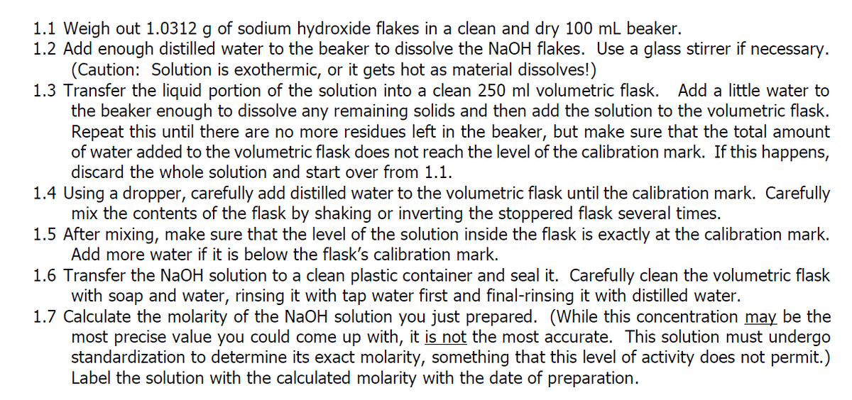1.1 Weigh out 1.0312 g of sodium hydroxide flakes in a clean and dry 100 mL beaker.
1.2 Add enough distilled water to the beaker to dissolve the NaOH flakes. Use a glass stirrer if necessary.
(Caution: Solution is exothermic, or it gets hot as material dissolves!)
1.3 Transfer the liquid portion of the solution into a clean 250 ml volumetric flask. Add a little water to
the beaker enough to dissolve any remaining solids and then add the solution to the volumetric flask.
Repeat this until there are no more residues left in the beaker, but make sure that the total amount
of water added to the volumetric flask does not reach the level of the calibration mark. If this happens,
discard the whole solution and start over from 1.1.
1.4 Using a dropper, carefully add distilled water to the volumetric flask until the calibration mark. Carefully
mix the contents of the flask by shaking or inverting the stoppered flask several times.
1.5 After mixing, make sure that the level of the solution inside the flask is exactly at the calibration mark.
Add more water if it is below the flask's calibration mark.
1.6 Transfer the NaOH solution to a clean plastic container and seal it. Carefully clean the volumetric flask
with soap and water, rinsing it with tap water first and final-rinsing it with distilled water.
1.7 Calculate the molarity of the NaOH solution you just prepared. (While this concentration may be the
most precise value you could come up with, it is not the most accurate. This solution must undergo
standardization to determine its exact molarity, something that this level of activity does not permit.)
Label the solution with the calculated molarity with the date of preparation.
