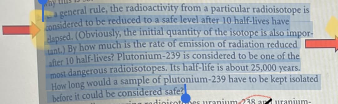 general rule, the radioactivity from a particular radioisotope is
considered to be reduced to a safe level after 10 half-lives have
elapsed. (Obviously, the initial quantity of the isotope is also impor-
tant.) By how much is the rate of emission of radiation reduced
after 10 half-lives? Plutonium-239 is considered to be one of the
most dangerous radioisotopes. Its half-life is about 25,000 years.
How long would a sample of plutonium-239 have to be kept isolated
before it could be considered safe?
dioisotopes uranium-238 and uranium-