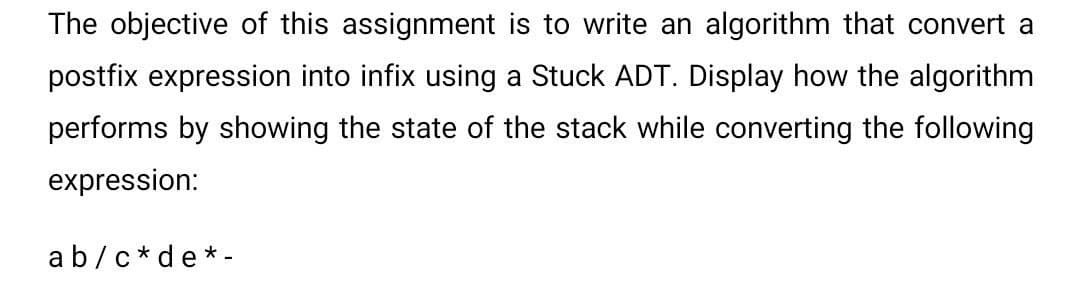 The objective of this assignment is to write an algorithm that convert a
postfix expression into infix using a Stuck ADT. Display how the algorithm
performs by showing the state of the stack while converting the following
expression:
ab/c*de*-
