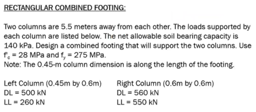 RECTANGULAR COMBINED FOOTING:
Two columns are 5.5 meters away from each other. The loads supported by
each column are listed below. The net allowable soil bearing capacity is
140 kPa. Design a combined footing that will support the two columns. Use
f = 28 MPa and fy = 275 MPa.
Note: The 0.45-m column dimension is along the length of the footing.
Left Column (0.45m by 0.6m)
DL = 500 KN
LL = 260 KN
Right Column (0.6m by 0.6m)
DL = 560 KN
LL = 550 KN