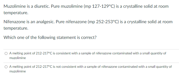Muzolimine is a diuretic. Pure muzolimine (mp 127-129°C) is a crystalline solid at room
temperature.
Nifenazone is an analgesic. Pure nifenazone (mp 252-253°C) is a crystalline solid at room
temperature.
Which one of the following statement is correct?
O A melting point of 212-217°C is consistent with a sample of nifenazone contaminated with a small quantity of
muzolimine
O A melting point of 212-217°C is not consistent with a sample of nifenazone contaminated with a small quantity of
muzolimine
