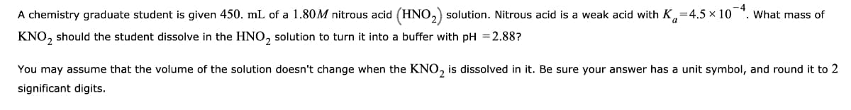 A chemistry graduate student is given 450. mL of a 1.80M nitrous acid (HNO,) solution. Nitrous acid is a weak acid with K,=4.5 x 10 *. What mass of
KNO, should the student dissolve in the HNO, solution to turn it into a buffer with pH =2.88?
You may assume that the volume of the solution doesn't change when the KNO, is dissolved in it. Be sure your answer has a unit symbol, and round it to 2
significant digits.
