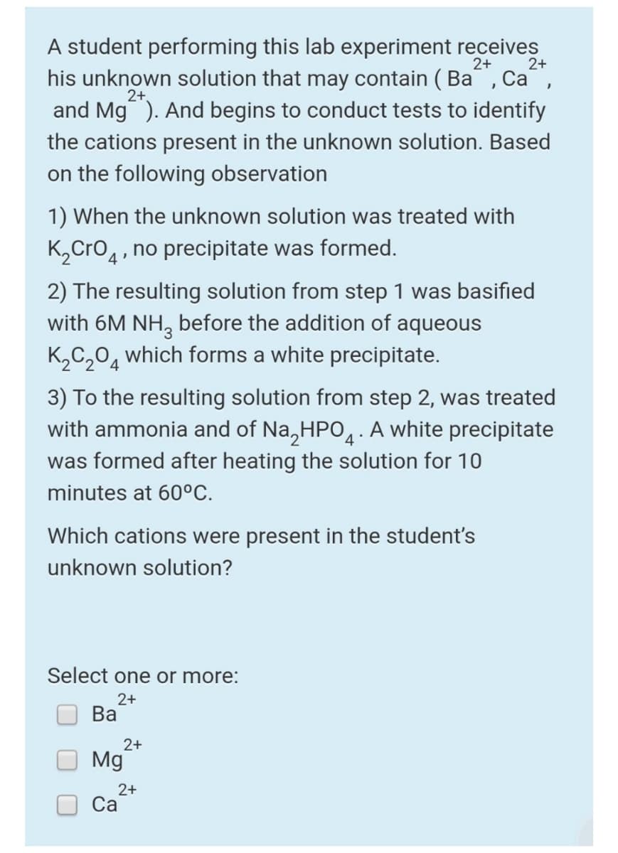 A student performing this lab experiment receives
his unknown solution that may contain ( Ba, Ca,
and Mg). And begins to conduct tests to identify
2+
2+
2+
the cations present in the unknown solution. Based
on the following observation
1) When the unknown solution was treated with
K,Cro4, no precipitate was formed.
2) The resulting solution from step 1 was basified
with 6M NH, before the addition of aqueous
K,C,0, which forms a white precipitate.
3) To the resulting solution from step 2, was treated
with ammonia and of Na,HPO,· A white precipitate
4
was formed after heating the solution for 10
minutes at 60°C.
Which cations were present in the student's
unknown solution?
Select one or more:
2+
Ва
2+
Mg
2+
Са
