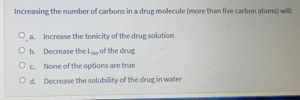 Increasing the number of carbons in a drug molecule (more than five carbon atoms) will:
Increase the tonicity of the drug solution
a.
O b. Decrease the Liso of the drug
None of the options are true
O c.
O d.
Decrease the solubility of the drug in water
