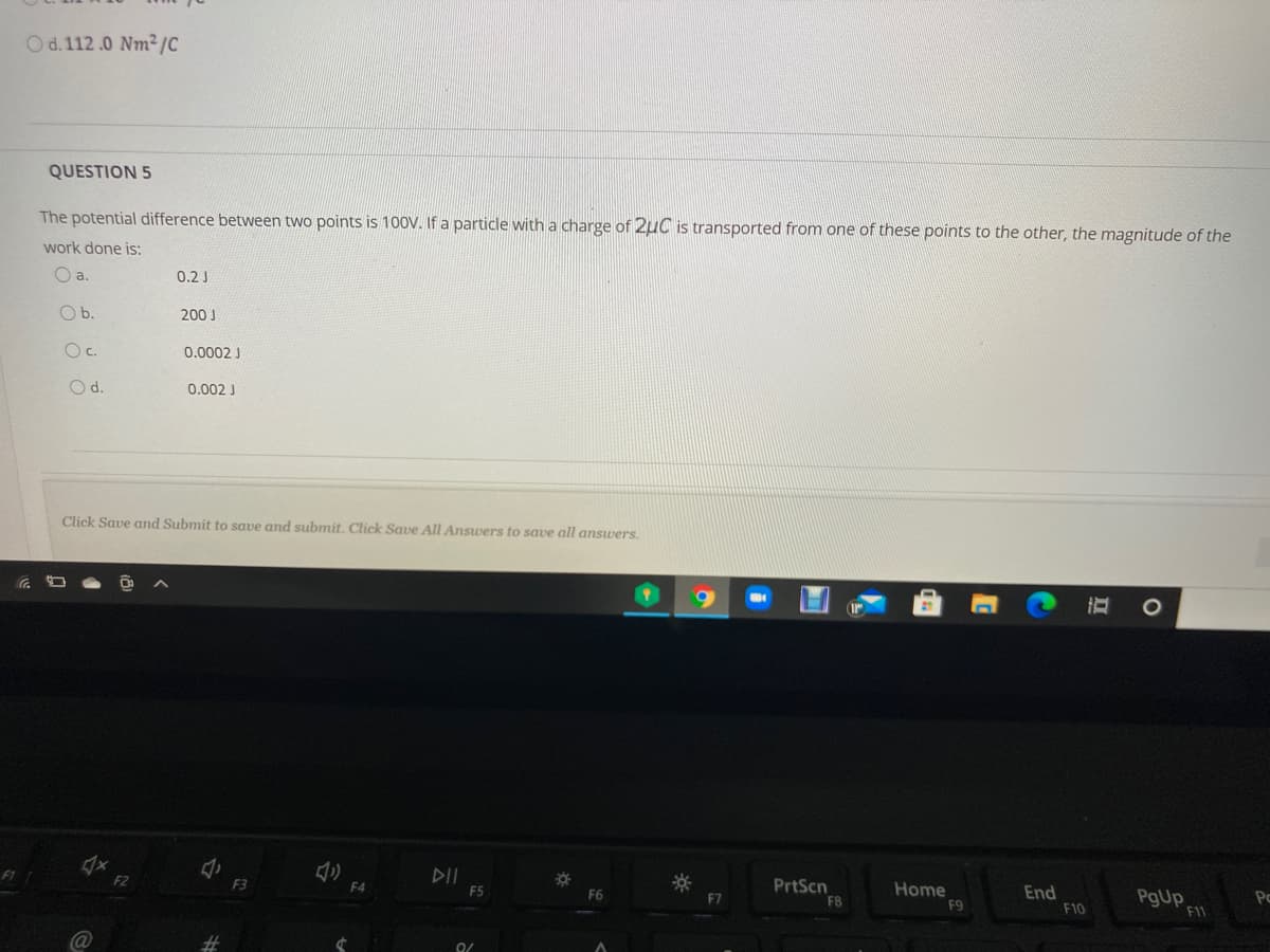 Od.112.0 Nm2/C
QUESTION 5
The potential difference between two points is 100V. If a particle with a charge of 2uC is transported from one of these points to the other, the magnitude of the
work done is:
a.
0.2 J
Ob.
200 J
Oc.
0.0002 J
Od.
0.002 J
Click Save and Submit to save and submit. Click Save All Answers to save all answers.
F1
DII
F5
F2
PrtScn
F8
F3
F4
Home
End
F10
PgUp
F6
F7
F9
F11
Ca@
