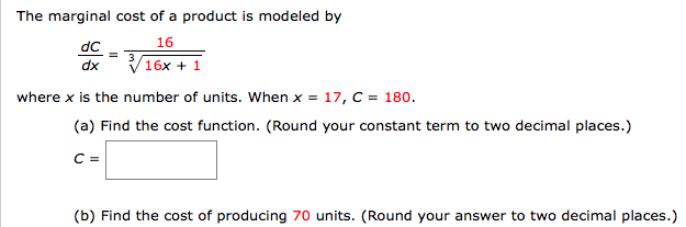 dc16
dx
16x 1
where x is the number of units. When x- 17, C- 180.
(a) Find the cost function. (Round your constant term to two decimal places.)
(b) Find the cost of producing 70 units. (Round your answer to two decimal places.)
