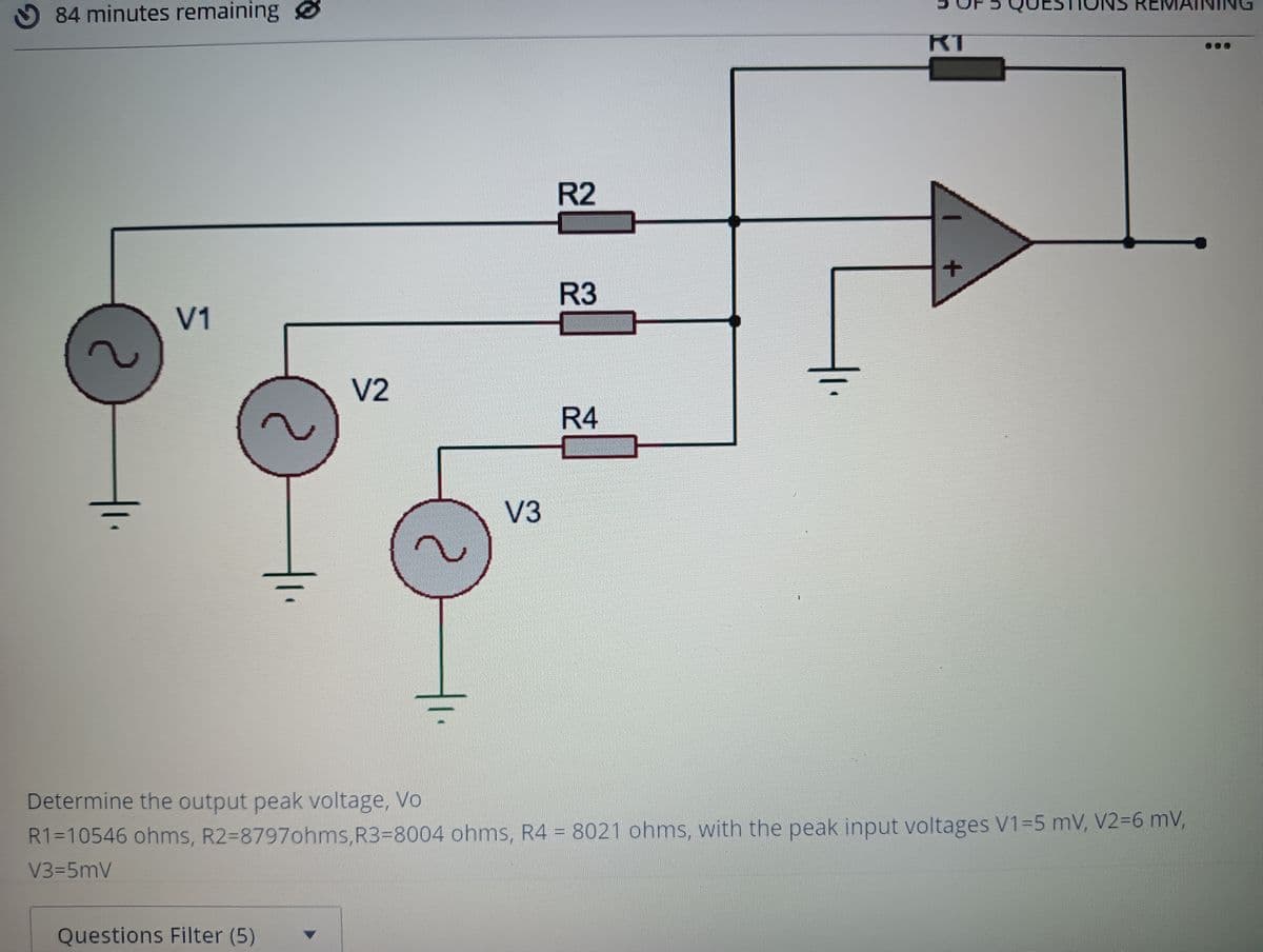 REMAINING
O 84 minutes remaining
RT
R2
R3
V1
V2
R4
V3
Determine the output peak voltage, Vo
R1=10546 ohms, R2=8797ohms,R33D8004 ohms, R4 = 8021 ohms, with the peak input voltages V1=5 mV, V236 mV,
V3-5mV
Questions Filter (5)
