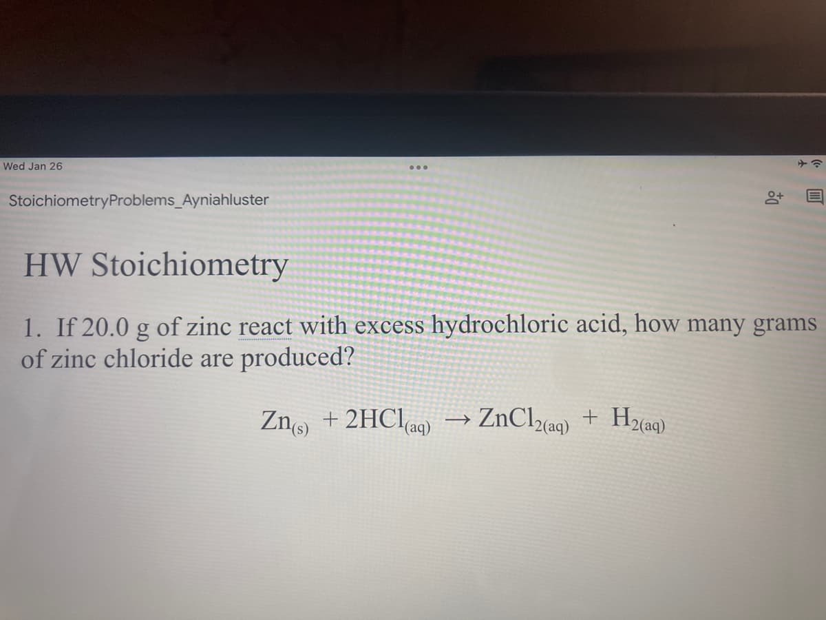 Wed Jan 26
StoichiometryProblems_Ayniahluster
HW Stoichiometry
1. If 20.0 g of zinc react with excess hydrochloric acid, how many grams
of zinc chloride are produced?
Zno + 2HClaq)
ZnClca9) +
>
