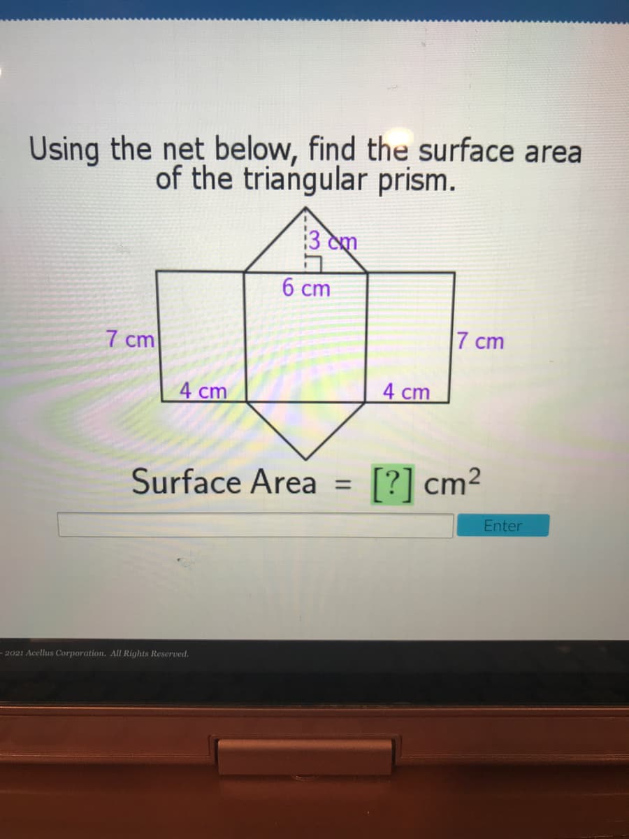 Using the net below, find the surface area
of the triangular prism.
3 cm
6 cm
7 cm
7 cm
4 cm
4 сm
Surface Area =
[?] cm²
Enter
- 2021 Acellus Corporation. All Rights Reserved.
