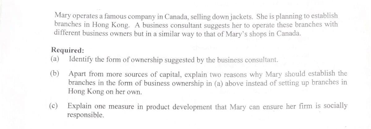 Mary operates a famous company in Canada, selling down jackets. She is planning to establish
branches in Hong Kong. A business consultant suggests her to operate these branches with
different business owners but in a similar way to that of Mary's shops in Canada.
Required:
(a) Identify the form of ownership suggested by the business consultant.
(b)
Apart from more sources of capital, explain two reasons why Mary should establish the
branches in the form of business ownership in (a) above instead of setting up branches in
Hong Kong on her own.
(c) Explain one measure in product development that Mary can ensure her firm is socially
responsible.
