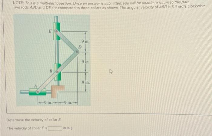 NOTE: This is a multi-part question. Once an answer is submitted, you will be unable to return to this part.
Two rods ABD and DE are connected to three collars as shown, The angular velocity of ABD is 3.4 radis clockwise.
9 in.
D
9 in.
9 in.
-9 in. 9 in.
Determine the velocity of collor E
in./s
The velocity of collar Eis
