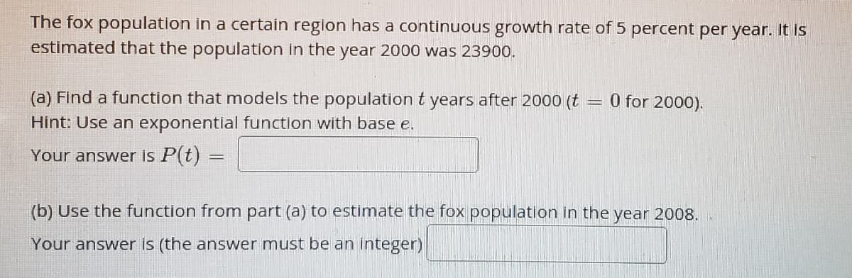 The fox population in a certain region has a continuous growth rate of 5 percent per year. It is
estimated that the population in the year 2000 was 23900.
(a) Find a function that models the population t years after 2000 (t = 0 for 2000).
Hint: Use an exponential function with base e.
Your answer is P(t) =
(b) Use the function from part (a) to estimate the fox population in the year 2008.
Your answer is (the answer must be an integer)
