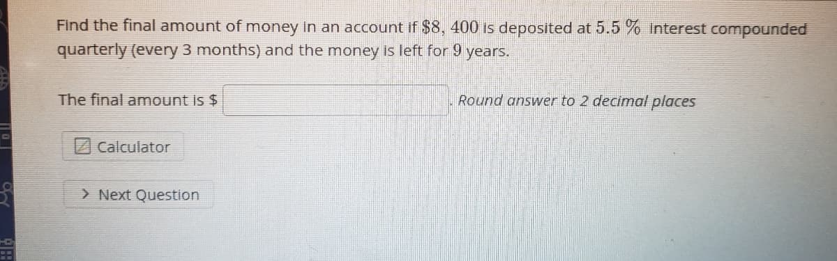 Find the final amount of money in an account if $8, 400 Is deposited at 5.5 % Interest compounded
quarterly (every 3 months) and the money is left for 9 years.
The final amount is $
Round answver to 2 decimal places
Calculator
> Next Question
HD
