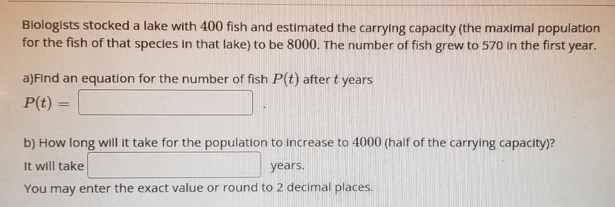 Biologists stocked a lake with 400 fish and estimated the carrying capacity (the maximal population
for the fish of that species in that lake) to be 8000. The number of fish grew to 570 in the first year.
a)Find an equation for the number of fish P(t) after t years
P(t) =
b) How long will it take for the population to increase to 4000 (half of the carrying capacity)?
It will take
years.
You may enter the exact value or round to 2 decimal places.
