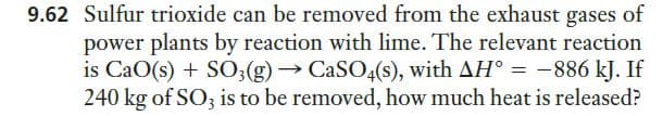 9.62 Sulfur trioxide can be removed from the exhaust gases of
power plants by reaction with lime. The relevant reaction
is CaO(s) + S0;(g)→ CASO4(s), with AH° = -886 kJ. If
240 kg of SO3 is to be removed, how much heat is released?
