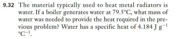 9.32 The material typically used to heat metal radiators is
water. If a boiler generates water at 79.5°C, what mass of
water was needed to provide the heat required in the pre-
vious problem? Water has a specific heat of 4.184 J g-1
°C-1.
