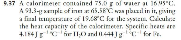 9.37 A calorimeter contained 75.0 g of water at 16.95°C.
A 93.3-g sample of iron at 65.58°C was placed in it, giving
a final temperature of 19.68°C for the system. Calculate
the heat capacity of the calorimeter. Specific heats are
4.184 J g-1 °C- for H,O and 0.444 J g¯1 °C¯' for Fe.
