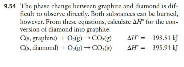 9.54 The phase change between graphite and diamond is dif-
ficult to observe directly. Both substances can be burned,
however. From these equations, calculate AH° for the con-
version of diamond into graphite.
C(s, graphite) + 0,(g) →CO(g)
C(s, diamond) + O2(g) → CO2(g)
AH° = -393.51 kJ
AH° = –395.94 kJ
