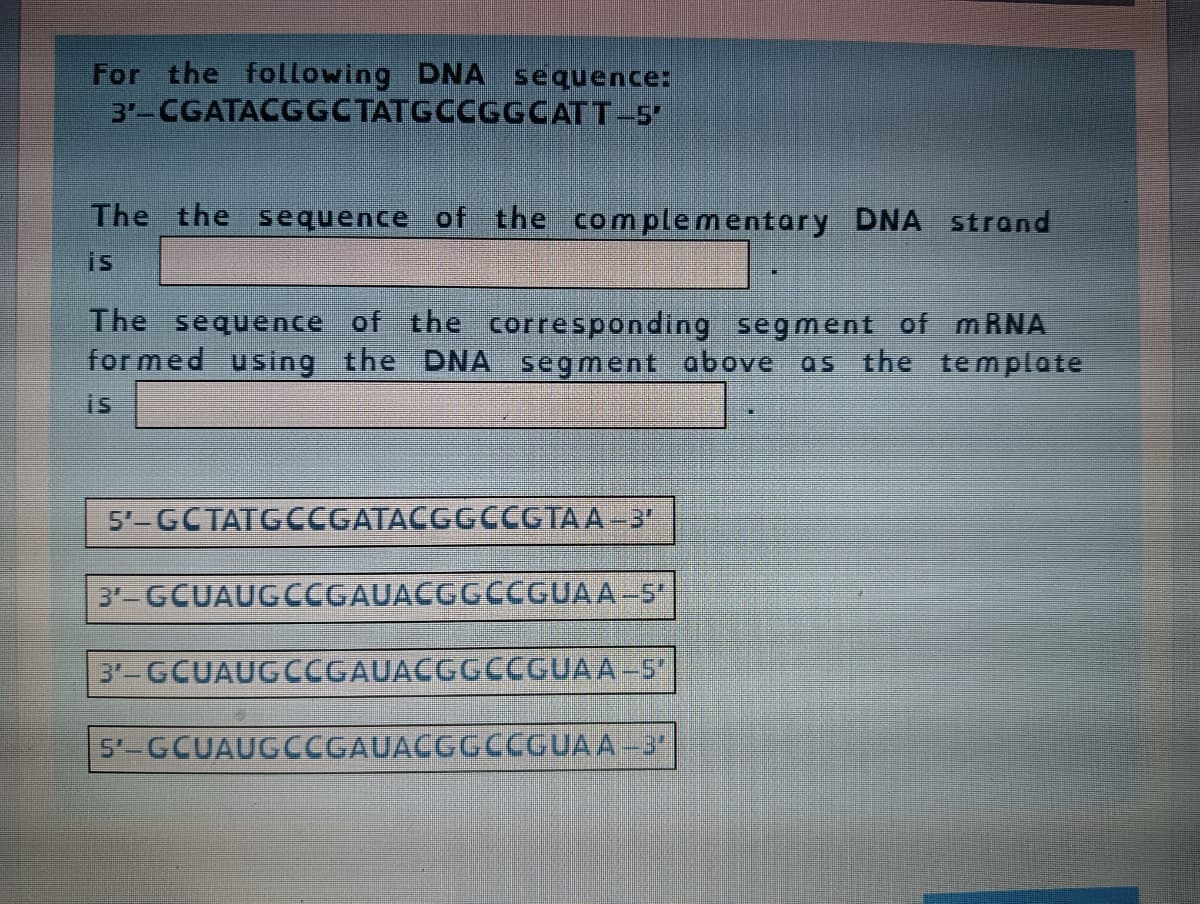 For the following DNA sequence:
3-CGATACGGCTATGCCGGCATT-5
The the sequence of the complementary DNA strand
is
The sequence of the corresponding segment of MRNA
for med using the DNA segment above as the template
is
5'-GCTATGCCGATACGGCCGTA A -3
3-GCUAUGCCGAUACGGCCGUAA-5
3'-GCUAUGCCGAUACGGCCGUAA-5
5'-GCUAUGCCGAUACGGCCGUAA-3
