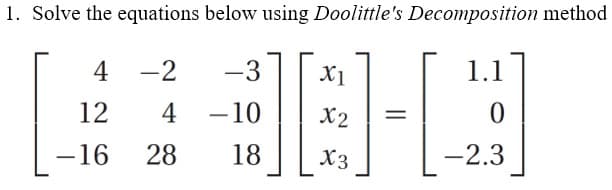 1. Solve the equations below using Doolittle's Decomposition method
4 -2
-3
X1
1.1
12
4
-10
X2
-16
28
18
X3
-2.3
