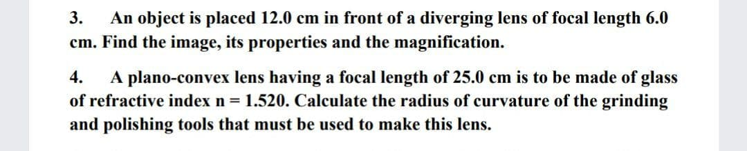 3.
An object is placed 12.0 cm in front of a diverging lens of focal length 6.0
cm. Find the image, its properties and the magnification.
A plano-convex lens having a focal length of 25.0 cm is to be made of glass
of refractive index n = 1.520. Calculate the radius of curvature of the grinding
and polishing tools that must be used to make this lens.
4.

