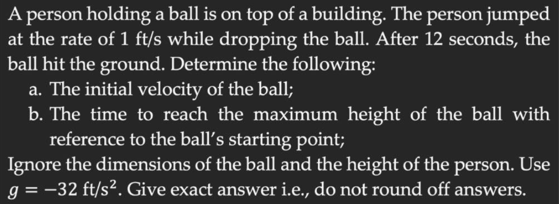 A person holding a ball is on top of a building. The person jumped
at the rate of 1 ft/s while dropping the ball. After 12 seconds, the
ball hit the ground. Determine the following:
a. The initial velocity of the ball;
b. The time to reach the maximum height of the ball with
reference to the ball's starting point;
Ignore the dimensions of the ball and the height of the person. Use
g = -32 ft/s². Give exact answer i.e., do not round off answers.
